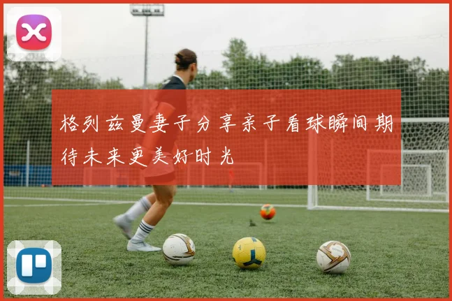 格列兹曼妻子分享亲子看球瞬间期待未来更美好时光