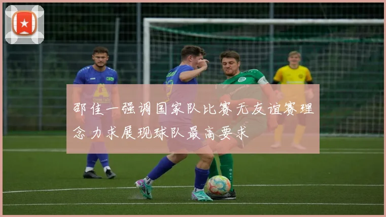 邵佳一强调国家队比赛无友谊赛理念力求展现球队最高要求