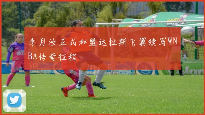 李月汝正式加盟达拉斯飞翼续写WNBA传奇征程