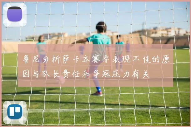 鲁尼分析萨卡本赛季表现不佳的原因与队长责任和争冠压力有关