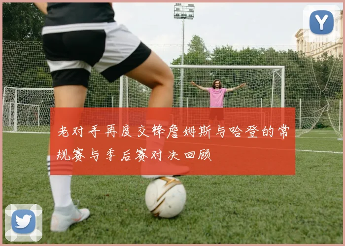 老对手再度交锋詹姆斯与哈登的常规赛与季后赛对决回顾