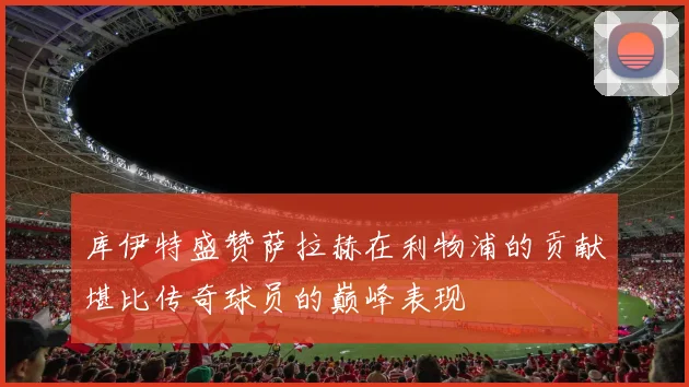 库伊特盛赞萨拉赫在利物浦的贡献堪比传奇球员的巅峰表现