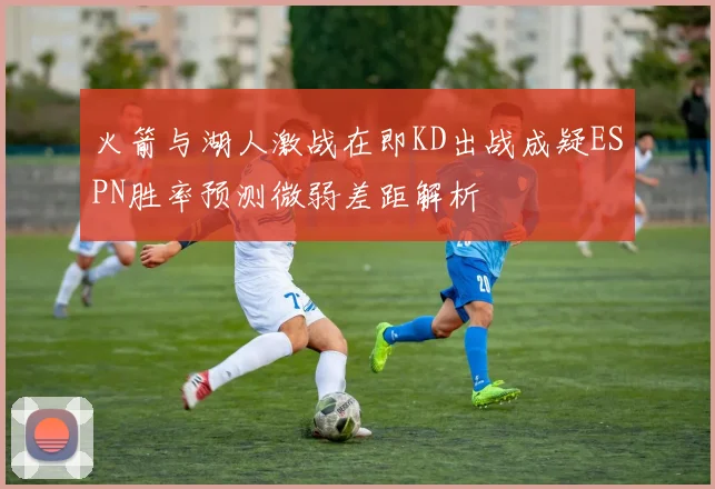 火箭与湖人激战在即KD出战成疑ESPN胜率预测微弱差距解析