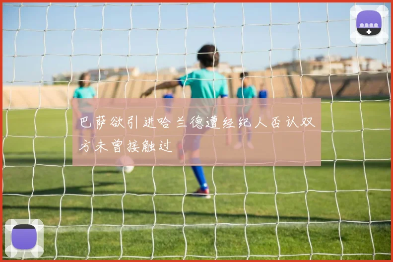 巴萨欲引进哈兰德遭经纪人否认双方未曾接触过