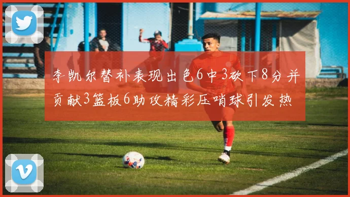 李凯尔替补表现出色6中3砍下8分并贡献3篮板6助攻精彩压哨球引发热议