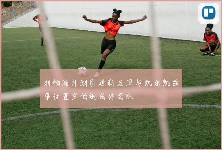 利物浦计划引进新后卫与凯尔凯兹争位置罗伯逊或将离队