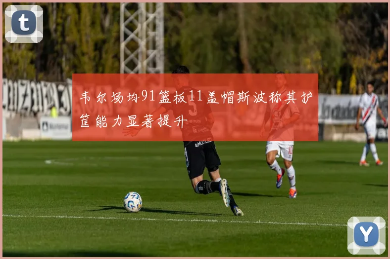 韦尔场均91篮板11盖帽斯波称其护筐能力显著提升