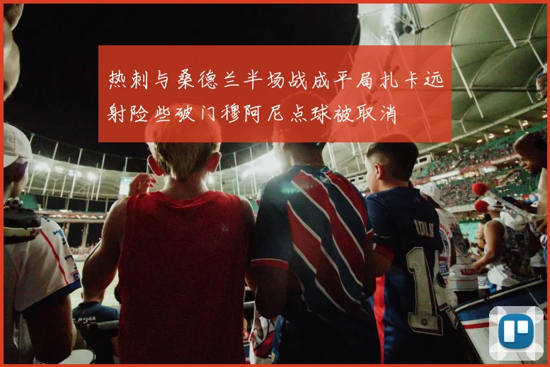热刺与桑德兰半场战成平局扎卡远射险些破门穆阿尼点球被取消