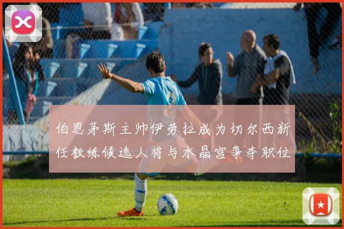 伯恩茅斯主帅伊劳拉成为切尔西新任教练候选人将与水晶宫争夺职位